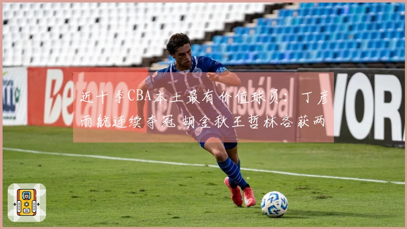 近十季CBA本土最有价值球员：丁彦雨航连续夺冠 胡金秋王哲林各获两次 易建联上榜