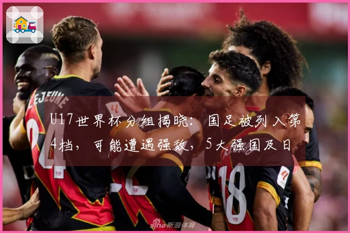 U17世界杯分组揭晓：国足被列入第4档，可能遭遇强敌，5大强国及日韩为种子队