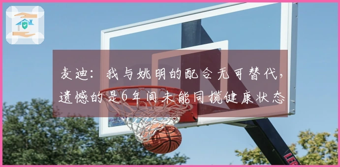 麦迪：我与姚明的配合无可替代，遗憾的是6年间未能同揽健康状态